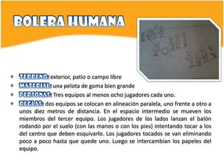 exterior, patio o campo libre
             una pelota de goma bien grande
             Tres equipos al menos ocho jugadores cada uno.
          dos equipos se colocan en alineación paralela, uno frente a otro a
unos diez metros de distancia. En el espacio intermedio se mueven los
miembros del tercer equipo. Los jugadores de los lados lanzan el balón
rodando por el suelo (con las manos o con los pies) intentando tocar a los
del centro que deben esquivarlo. Los jugadores tocados se van eliminando
poco a poco hasta que quede uno. Luego se intercambian los papeles del
equipo.
 
