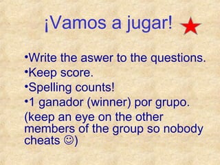 ¡Vamos a jugar!
•Write the aswer to the questions.
•Keep score.
•Spelling counts!
•1 ganador (winner) por grupo.
(keep an eye on the other
members of the group so nobody
cheats )

 
