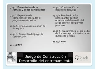 9.15 h. Presentación de la          12.30 h. Continuación del
   Jornada y de los participantes     desarrollo del juego

9.30 h. Exposición de               13.15 h. Feedback de los
   competencias asociadas al           participantes que han
   juego de construcción.              observado el desarrollo del
                                       juego sobre el equipo y las
10.30 h. Dinámicas de creación de      personas.
  los equipos
                                    13.50 h. Transferencia al día a día
11.30 h. Desarrollo del juego de       de los conceptos interiorizados
   construcción                        durante la jornada.

                                    14.15 Cierre
12.15 CAFÉ



           Juego de Construcción
        Desarrollo del entrenamiento
 
