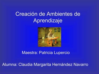 Creaci ón de Ambientes de Aprendizaje Maestra: Patricia Lupercio Alumna: Claudia Margarita Hern ández Navarro   