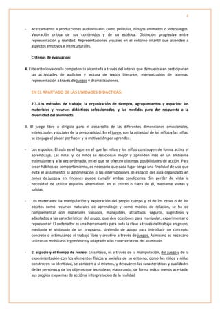 4


-   Acercamiento a producciones audiovisuales como películas, dibujos animados o videojuegos.
    Valoración crítica de sus contenidos y de su estética. Distinción progresiva entre
    representación y realidad. Representaciones visuales en el entorno infantil que atienden a
    aspectos emotivos e interculturales.

    Criterios de evaluación:

4. Este criterio valora la competencia alcanzada a través del interés que demuestra en participar en
    las actividades de audición y lectura de textos literarios, memorización de poemas,
    representación a través de juegos y dramatizaciones.

    EN EL APARTADO DE LAS UNIDADES DIDÁCTICAS:

    2.3. Los métodos de trabajo; la organización de tiempos, agrupamientos y espacios; los
    materiales y recursos didácticos seleccionados; y las medidas para dar respuesta a la
    diversidad del alumnado.

3. El juego libre o dirigido para el desarrollo de las diferentes dimensiones emocionales,
    intelectuales y sociales de la personalidad. En el juego, con la actividad de los niños y las niñas,
    se conjuga el placer por hacer y la motivación por aprender.

-   Los espacios: El aula es el lugar en el que las niñas y los niños construyen de forma activa el
    aprendizaje. Las niñas y los niños se relacionan mejor y aprenden más en un ambiente
    estimulante y a la vez ordenado, en el que se ofrecen distintas posibilidades de acción. Para
    crear hábitos de comportamiento, es necesario que cada lugar tenga una finalidad de uso que
    evita el aislamiento, la aglomeración o las interrupciones. El espacio del aula organizado en
    zonas de juego y en rincones puede cumplir ambas condiciones. Sin perder de vista la
    necesidad de utilizar espacios alternativos en el centro o fuera de él, mediante visitas y
    salidas.

-   Los materiales: La manipulación y exploración del propio cuerpo y el de los otros o de los
    objetos como recursos naturales de aprendizaje y como medios de relación, se ha de
    complementar con materiales variados, manejables, atractivos, seguros, sugestivos y
    adaptados a las características del grupo, que den ocasiones para manipular, experimentar o
    representar. El ordenador es una herramienta para toda la clase a través del trabajo en grupo,
    mediante el visionado de un programa, sirviendo de apoyo para introducir un concepto
    concreto o estimulando el trabajo libre y creativo a través de juegos. Asimismo es necesario
    utilizar un mobiliario ergonómico y adaptado a las características del alumnado.

-   El espacio y el tiempo de recreo: En síntesis, es a través de la manipulación, del juego y de la
    experimentación con los elementos físicos y sociales de su entorno, como los niños y niñas
    construyen su identidad, se conocen a sí mismos, y descubren las características y cualidades
    de las personas y de los objetos que les rodean, elaborando, de forma más o menos acertada,
    sus propios esquemas de acción e interpretación de la realidad
 