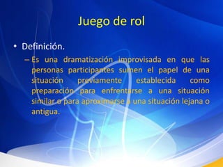 Juego de rolDefinición.Es una dramatización improvisada en que las personas participantes sumen el papel de una situación previamente establecida como preparación para enfrentarse a una situación similar o para aproximarse a una situación lejana o antigua.