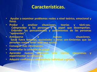 Características. Ayudar a examinar problemas reales a nivel teórico, emocional y físico. Probar y analizar situaciones, teorías y tácti­cas.  Comprender a las personas y el papel que desempeñan.  Entender los pensamientos y sentimientos de las personas "oponentes". Anticiparse a nuevas situaciones.  Sacar fuera temores, ansiedades y otros sen­timientos que las personas suelen tener ante una acción. Conseguir más información. Desarrollar la cohesión de grupo. Aprender nuevas destrezas ante ciertas situaciones y experimentar su utilización. Adquirir confianza y competencia individual y grupal.