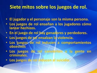 Siete mitos sobre los juegos de rol.El jugador y el personaje son la misma persona.Los juegos de rol enseñan a los jugadores cómo lanzar hechizos.En el juego de rol hay ganadores y perdedores.Los juegos de rol ensalzan la violencia.Los juegos de rol inducen a comportamientos obsesivosLos juegos de rol convierten a la gente en criminales.Los juegos de rol inducen al suicidio.