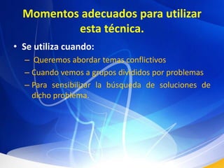 Momentos adecuados para utilizar esta técnica.Se utiliza cuando: Queremos abordar temas conflictivosCuando vemos a grupos divididos por problemasPara sensibilizar la búsqueda de soluciones de dicho problema.