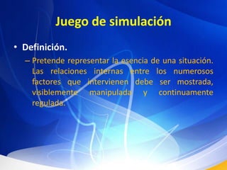 Juego de simulaciónDefinición.Pretende representar la esencia de una situación. Las relaciones internas entre los numerosos factores que intervienen debe ser mostrada, visiblemente manipulada y continuamente regulada. 