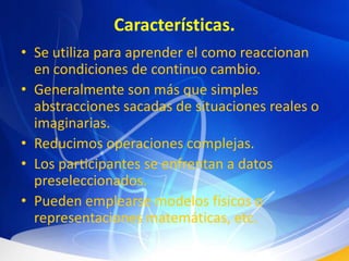 Características.Se utiliza para aprender el como reaccionan en condiciones de continuo cambio.Generalmente son más que simples abstracciones sacadas de situaciones reales o imaginarias.Reducimos operaciones complejas.Los participantes se enfrentan a datos preseleccionados.Pueden emplearse modelos físicos o representaciones matemáticas, etc.