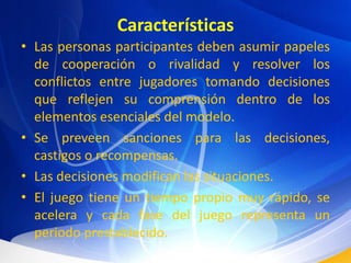 CaracterísticasLas personas participantes deben asumir papeles de cooperación o rivalidad y resolver los conflictos entre jugadores tomando decisiones que reflejen su comprensión dentro de los elementos esenciales del modelo.Se preveen sanciones para las decisiones, castigos o recompensas.Las decisiones modifican las situaciones.El juego tiene un tiempo propio muy rápido, se acelera y cada fase del juego representa un periodo prestablecido.
