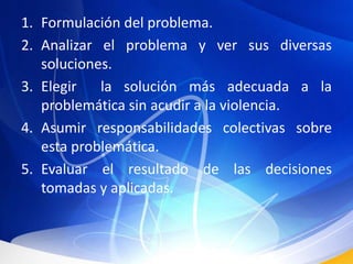 Formulación del problema.Analizar el problema y ver sus diversas soluciones.Elegir  la solución más adecuada a la problemática sin acudir a la violencia.Asumir responsabilidades colectivas sobre esta problemática.Evaluar el resultado de las decisiones tomadas y aplicadas.