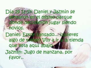 Día 29 11:37: Daniel y Jazmín se sentaron en el mismo parque donde decidieron jugar siendo novios. Daniel: Estoy cansado... ¿quieres algo de tomar? Voy a ir a la tienda que esta aquí abajo. Jazmín: Jugo de manzana, por favor.. 