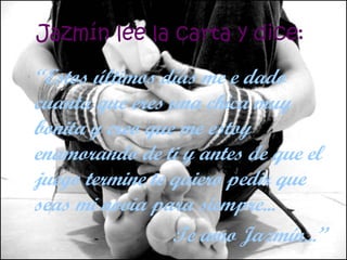 Jazmín lee la carta y dice:   “ Estos últimos días me e dado cuanta que eres una chica muy bonita y creo que me estoy enamorando de ti y antes de que el juego termine te quiero pedir que seas mi novia para siempre...  Te amo Jazmín... ” 