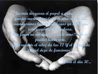 Jazmín desgarra el papel y grita: "No te puedes morir Daniel...yo te amo..recuerdas cuando vimos la estrella fugas yo desee que este juego nunca acabara.  Por favor no me dejes... ¡¡yo te amo!! ...no me puedes hacer esto.  Y de repente el reloj da las 12 Y el cuerpo de Daniel deja de funcionar..... Y era el día 30...   