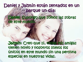 Daniel y Jazmín están sentados en un parque un día:   Daniel : Supongo que somos las sobras de este mundo. Jazmín : Creo que sí, todas mis amigas tienen novio y nosotros somos los únicos en este mundo sin una persona especial en nuestras vidas.   