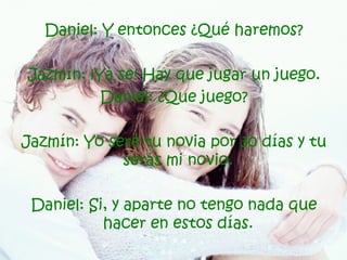 Daniel: Y entonces ¿Qué haremos? Jazmín: ¡Ya se! Hay que jugar un juego. Daniel: ¿Que juego? Jazmín: Yo seré tu novia por 30 días y tu serás mi novio.   Daniel: Si, y aparte no tengo nada que hacer en estos días.  