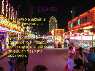 Día 12: Daniel invito a jazmín al circo y entraron a la casa de terror... Jazmín se asusto y agarro la mano de Daniel pero al mismo tiempo agarro la mano de alguien mas y los dos rieron.   