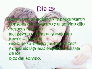 Día 15: Fueron con un adivino y le preguntaron consejos de su futuro y el adivino dijo "tesoros míos, no mal gasten el tiempo que tienen juntos... pasen el resto de su tiempo juntos felices" y después lágrimas empezaron a salir de los ojos del adivino.   