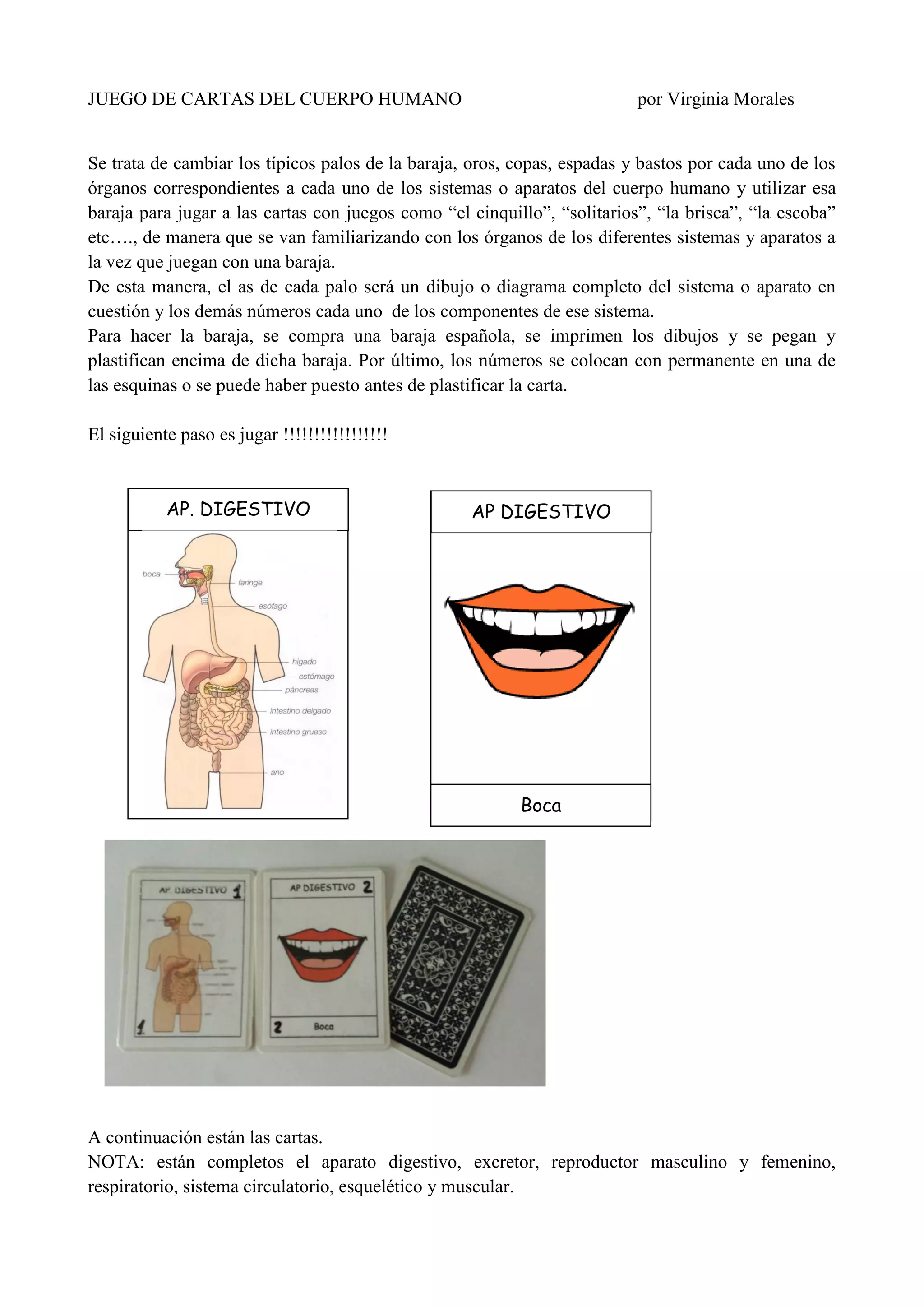 JUEGO DE CARTAS DEL CUERPO HUMANO por Virginia Morales
Se trata de cambiar los típicos palos de la baraja, oros, copas, espadas y bastos por cada uno de los
órganos correspondientes a cada uno de los sistemas o aparatos del cuerpo humano y utilizar esa
baraja para jugar a las cartas con juegos como “el cinquillo”, “solitarios”, “la brisca”, “la escoba”
etc…., de manera que se van familiarizando con los órganos de los diferentes sistemas y aparatos a
la vez que juegan con una baraja.
De esta manera, el as de cada palo será un dibujo o diagrama completo del sistema o aparato en
cuestión y los demás números cada uno de los componentes de ese sistema.
Para hacer la baraja, se compra una baraja española, se imprimen los dibujos y se pegan y
plastifican encima de dicha baraja. Por último, los números se colocan con permanente en una de
las esquinas o se puede haber puesto antes de plastificar la carta.
El siguiente paso es jugar !!!!!!!!!!!!!!!!!
A continuación están las cartas.
NOTA: están completos el aparato digestivo, excretor, reproductor masculino y femenino,
respiratorio, sistema circulatorio, esquelético y muscular.
AP. DIGESTIVO AP DIGESTIVO
Boca
 