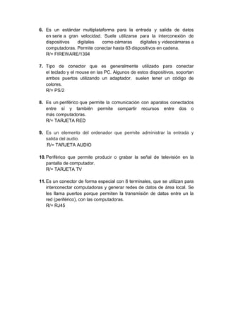 6. Es un estándar multiplataforma para la entrada y salida de datos
   en serie a gran velocidad. Suele utilizarse para la interconexión de
   dispositivos   digitales  como cámaras      digitales y videocámaras a
   computadoras. Permite conectar hasta 63 dispositivos en cadena.
   R/= FIREWARE/1394

7. Tipo de conector que es generalmente utilizado para conectar
   el teclado y el mouse en las PC. Algunos de estos dispositivos, soportan
   ambos puertos utilizando un adaptador. suelen tener un código de
   colores.
   R/= PS/2

8. Es un periférico que permite la comunicación con aparatos conectados
   entre sí y también permite compartir recursos entre dos o
   más computadoras.
   R/= TARJETA RED

9. Es un elemento del ordenador que permite administrar la entrada y
   salida del audio.
   R/= TARJETA AUDIO

10. Periférico que permite producir o grabar la señal de televisión en la
    pantalla de computador.
    R/= TARJETA TV

11. Es un conector de forma especial con 8 terminales, que se utilizan para
    interconectar computadoras y generar redes de datos de área local. Se
    les llama puertos porque permiten la transmisión de datos entre un la
    red (periférico), con las computadoras.
    R/= RJ45
 