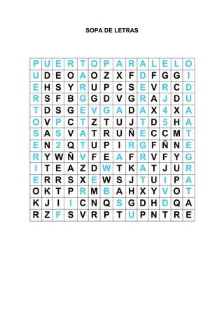 SOPA DE LETRAS




P   U   E   R   T   O   P   A   R   A   L   E   L   O
U   D   E   O   A   O   Z   X   F   D   F   G   G   I
E   H   S   Y   R   U   P   C   S   E   V   R   C   D
R   S   F   B   G   G   D   V   G   R   A   J   D   U
T   D   S   G   E   V   G   A   D   A   X   4   X   A
O   V   P   C   T   Z   T   U   J   T   D   5   H   A
S   A   S   V   A   T   R   U   Ñ   E   C   C   M   T
E   N   2   Q   T   U   P   I   R   G   F   Ñ   N   E
R   Y   W   Ñ   V   F   E   A   F   R   V   F   Y   G
I   T   E   A   Z   D   W   T   K   A   T   J   U   R
E   R   R   S   X   E   W   S   J   T   U   I   P   A
O   K   T   P   R   M   B   A   H   X   Y   V   O   T
K   J   I   I   C   N   Q   S   G   D   H   D   Q   A
R   Z   F   S   V   R   P   T   U   P   N   T   R   E
 