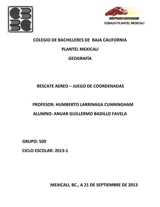 COLEGIO DE BACHILLERES DE BAJA CALIFORNIA
PLANTEL MEXICALI
GEOGRAFÍA
RESCATE AEREO – JUEGO DE COORDENADAS
PROFESOR: HUMBERTO LARRINAGA CUNNINGHAM
ALUMNO: ANUAR GUILLERMO BADILLO FAVELA
GRUPO: 509
CICLO ESCOLAR: 2013-1
MEXICALI, BC., A 21 DE SEPTIEMBRE DE 2013
 