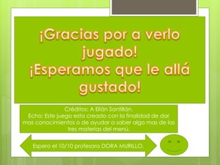 Créditos: A Elián Santillán.
Echo: Este juego esta creado con la finalidad de dar
mas conocimientos o de ayudar a saber algo mas de las
tres materias del menú.
Espero el 10/10 profesora DORA MURILLO.
 