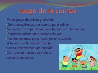 •Es un juego divertido y sencillo.
• Sólo necesitamos una cuerda para saltar.
•Se necesitan 2 personas para hacer girar la cuerda.
• Podemos saltar uno o varios a la vez.
•Nos turnaremos para hacer girar la cuerda.
•A la vez que hacemos girar la
cuerda cantaremos una canción.
•Cantaremos hasta que falle el
que está cantando.
 