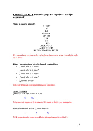 10
Casilla INGENIO 15: responder preguntas ingeniosas, acertijos,
enigmas, etc.
1) Leer la siguiente redacción:
C13R70
D14
D3
V3R4N0
3574B4
3N
L4
PL4Y4
0853RV4ND0
A D05 CH1C45
8R1NC4ND0 3N 14 4R3N4,
R: cierto día de verano estaba en la playa observando a dos chicas brincando
en la arena
2) Leer y contestar rápido entendiendo que la nieve es blanca
- ¿De qué color es la nieve?
- ¿De qué color es la nieve?
- ¿De qué color es la nieve?
- ¿De qué color es la nieve?
- ¿Qué toma la vaca?
R: la vaca toma agua, por si alguien se equivocó y dijo leche
3) Leer y contestar
¿Existió un 25 de mayo de 1810 en Bolivia?
SI NO
R: Aunque no lo festejan, el 25 de Mayo de 1810 existió en Bolivia y en todas partes.
Algunos meses tienen 31 días. ¿Cuántos tienen 28?
1 6 12
R: 12, porque todos los meses tienen 28 días (aún aquellos que tienen 30 o 31)
 