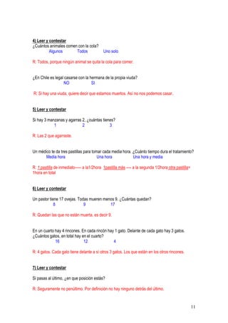 11
4) Leer y contestar
¿Cuántos animales comen con la cola?
Algunos Todos Uno solo
R: Todos, porque ningún animal se quita la cola para comer.
¿En Chile es legal casarse con la hermana de la propia viuda?
NO SI
R: Si hay una viuda, quiere decir que estamos muertos. Así no nos podemos casar.
5) Leer y contestar
Si hay 3 manzanas y agarras 2, ¿cuántas tienes?
1 2 3
R: Las 2 que agarraste.
Un médico te da tres pastillas para tomar cada media hora. ¿Cuánto tiempo dura el tratamiento?
Media hora Una hora Una hora y media
R: 1 pastilla de inmediato----- a la1/2hora 1pastilla más ---- a la segunda 1/2hora otra pastilla=
1hora en total
6) Leer y contestar
Un pastor tiene 17 ovejas. Todas mueren menos 9. ¿Cuántas quedan?
8 9 17
R: Quedan las que no están muerta, es decir 9.
En un cuarto hay 4 rincones. En cada rincón hay 1 gato. Delante de cada gato hay 3 gatos.
¿Cuántos gatos, en total hay en el cuarto?
16 12 4
R: 4 gatos. Cada gato tiene delante a sí otros 3 gatos. Los que están en los otros rincones.
7) Leer y contestar
Si pasas al último, ¿en que posición estás?
R: Seguramente no penúltimo. Por definición no hay ninguno detrás del último.
 