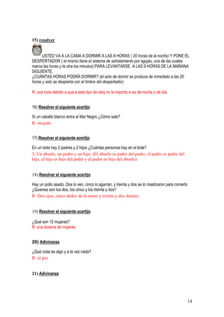 14
15) resolver
USTED VA A LA CAMA A DORMIR A LAS 8 HORAS ( 20 horas de la noche) Y PONE EL
DESPERTADOR ( el mismo tiene el sistema de señalamiento por agujas, una de las cuales
marca las horas y la otra los minutos) PARA LEVANTARSE A LAS 9 HORAS DE LA MAÑANA
SIGUIENTE.
¿CUÁNTAS HORAS PODRÁ DORMIR? (el acto de dormir se produce de inmediato a las 20
horas y solo se despierta con el timbre del despertador).
R: una hora debido a que a este tipo de reloj no le importa si es de noche o de día.
16) Resolver el siguiente acertijo
Si un caballo blanco entra al Mar Negro ¿Cómo sale?
R: mojado
17) Resolver el siguiente acertijo
En un bote hay 2 padres y 2 hijos ¿Cuántas personas hay en el bote?
3, Un abuelo, un padre y un hijo. (El abuelo es padre del padre, el padre es padre del
hijo, el hijo es hijo del padre y el padre es hijo del abuelo)
18) Resolver el siguiente acertijo
Hay un pollo asado. Dos lo ven, cinco lo agarran, y treinta y dos se lo masticaron para comerlo
¿Quienes son los dos, los cinco y los treinta y dos?
R: Dos ojos, cinco dedos de la mano y treinta y dos dientes.
19) Resolver el siguiente acertijo
¿Qué son 12 mujeres?
R: una docena de mujeres
20) Adivinanza
¿Qué cosa es algo y a la vez nada?
R: el pez
21) Adivinanza
 