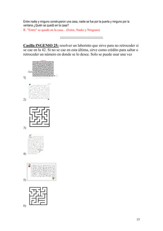 15
Entre nadie y ninguno construyeron una casa, nadie se fue por la puerta y ninguno por la
ventana ¿Quién se quedó en la casa?
R: "Entre" se quedó en la casa... (Entre, Nadie y Ninguno)
::::::::::::::::::::::::::::::::::::::::::::::::
Casilla INGENIO 25: resolver un laberinto que sirve para no retroceder si
se cae en la 42. Si no se cae en esta última, sirve como crédito para saltar o
retroceder un número en donde se lo desee. Solo se puede usar una vez
1)
2)
3)
4)
5)
6)
 