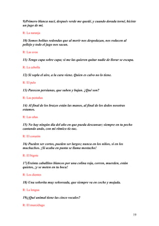 19
9)Primero blanca nací, después verde me quedé, y cuando dorada torné, hiciste
un jugo de mí.
R: La naranja
10) Somos bolitas redondas que al morir nos despedazan, nos reducen al
pellejo y todo el jugo nos sacan.
R: Las uvas
11) Tengo capa sobre capa; si me las quieren quitar nadie de llorar se escapa.
R: La cebolla
12) Si sopla el aire, a la cara viene. Quien es calvo no lo tiene.
R: El pelo
13) Parecen persianas, que suben y bajan. ¿Qué son?
R: Las pestañas
14) Al final de los brazos están las manos, al final de los dedos nosotras
estamos.
R: Las uñas
15) No hay ningún día del año en que pueda descansar; siempre en tu pecho
cantando ando, con mi rítmico tic-tac.
R: El corazón
16) Pueden ser cortos, pueden ser largos; nunca en los niños, sí en los
muchachos. ¡Si acaba en punta se llama mostacho!
R: El bigote
17)Treinta caballitos blancos por una colina roja, corren, muerden, están
quietos, ¡y se meten en tu boca!
R: Los dientes
18) Una señorita muy señoreada, que siempre va en coche y mojada.
R: La lengua
19)¿Qué animal tiene las cinco vocales?
R: El murciélago
 