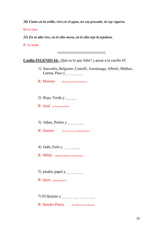20
20) Canto en la orilla, vivo en el agua, no soy pescado, ni soy cigarra.
R) La rana
21) En lo alto vive, en lo alto mora, en lo alto teje la tejedora.
R: La araña
::::::::::::::::::::::::::::::::::::::::::::
Casilla INGENIO 44: ¿Qué es lo que falta? y pasar a la casilla 45.
1) Saavedra, Belgrano, Castelli, Azcuénaga, Alberti, Matheu ,
Larrea, Paso y _ _ _ _ _ _
R: Moreno (Primera Junta de Gobierno)
2) Rojo, Verde y _ _ _ _
R: Azul (colores primarios)
3) Athos, Portos y _ _ _ _ _ _
R: Aramis (Novela: Los tres Mosqueteros)
4) Gabi, Fofo y _ _ _ _ _ _
R: Miliki (grupo de payasos muy famoso)
5) piedra, papel y _ _ _ _ _ _
R: tijera (juego popular)
7) El Quijote y _ _ _ _ _ _ _ _ _ _ _
R: Sancho Panza (El Quijote de la Mancha)
 