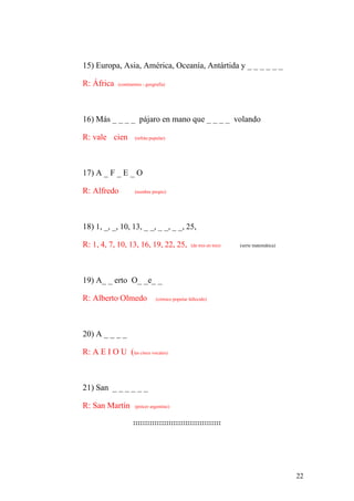 22
15) Europa, Asia, América, Oceanía, Antártida y _ _ _ _ _ _
R: África (continentes - geografía)
16) Más _ _ _ _ pájaro en mano que _ _ _ _ volando
R: vale cien (refrán popular)
17) A _ F _ E _ O
R: Alfredo (nombre propio)
18) 1, _, _, 10, 13, _ _, _ _, _ _, 25,
R: 1, 4, 7, 10, 13, 16, 19, 22, 25, (de tres en tres) (serie matemática)
19) A_ _ erto O_ _e_ _
R: Alberto Olmedo (cómico popular fallecido)
20) A _ _ _ _
R: A E I O U (las cinco vocales)
21) San _ _ _ _ _ _
R: San Martín (prócer argentino)
:::::::::::::::::::::::::::::::::::::
 