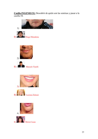 23
Casilla INGENIO 51: Descubrir de quién son las sonrisas y pasar a la
casilla 54.
1)
R) Diego Maradona
2)
R) Marcelo Tinelli
3)
R) Luciana Zalazar
4)
R) Moria Casan
 