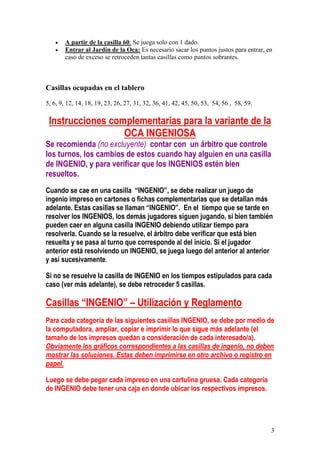 3
• A partir de la casilla 60: Se juega solo con 1 dado.
• Entrar al Jardín de la Oca: Es necesario sacar los puntos justos para entrar, en
caso de exceso se retroceden tantas casillas como puntos sobrantes.
Casillas ocupadas en el tablero
5, 6, 9, 12, 14, 18, 19, 23, 26, 27, 31, 32, 36, 41, 42, 45, 50, 53, 54, 56 , 58, 59.
Instrucciones complementarias para la variante de la
OCA INGENIOSA
Se recomienda (no excluyente) contar con un árbitro que controle
los turnos, los cambios de estos cuando hay alguien en una casilla
de INGENIO, y para verificar que los INGENIOS estén bien
resueltos.
Cuando se cae en una casilla “INGENIO”, se debe realizar un juego de
ingenio impreso en cartones o fichas complementarias que se detallan más
adelante. Estas casillas se llaman “INGENIO”. En el tiempo que se tarde en
resolver los INGENIOS, los demás jugadores siguen jugando, si bien también
pueden caer en alguna casilla INGENIO debiendo utilizar tiempo para
resolverla. Cuando se la resuelve, el árbitro debe verificar que está bien
resuelta y se pasa al turno que corresponde al del inicio. Si el jugador
anterior está resolviendo un INGENIO, se juega luego del anterior al anterior
y así sucesivamente.
Si no se resuelve la casilla de INGENIO en los tiempos estipulados para cada
caso (ver más adelante), se debe retroceder 5 casillas.
Casillas “INGENIO” – Utilización y Reglamento
Para cada categoría de las siguientes casillas INGENIO, se debe por medio de
la computadora, ampliar, copiar e imprimir lo que sigue más adelante (el
tamaño de los impresos quedan a consideración de cada interesado/a).
Obviamente los gráficos correspondientes a las casillas de ingenio, no deben
mostrar las soluciones. Estas deben imprimirse en otro archivo o registro en
papel.
Luego se debe pegar cada impreso en una cartulina gruesa. Cada categoría
de INGENIO debe tener una caja en donde ubicar los respectivos impresos.
 