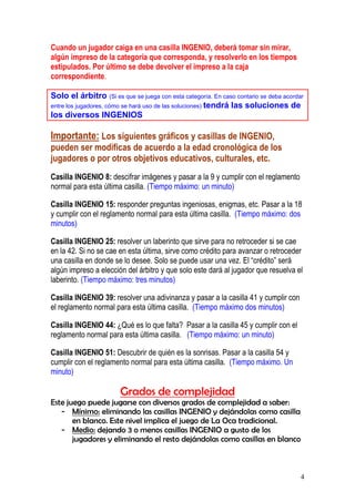 4
Cuando un jugador caiga en una casilla INGENIO, deberá tomar sin mirar,
algún impreso de la categoría que corresponda, y resolverlo en los tiempos
estipulados. Por último se debe devolver el impreso a la caja
correspondiente.
Solo el árbitro (Si es que se juega con esta categoría. En caso contario se deba acordar
entre los jugadores, cómo se hará uso de las soluciones) tendrá las soluciones de
los diversos INGENIOS
Importante: Los siguientes gráficos y casillas de INGENIO,
pueden ser modificas de acuerdo a la edad cronológica de los
jugadores o por otros objetivos educativos, culturales, etc.
Casilla INGENIO 8: descifrar imágenes y pasar a la 9 y cumplir con el reglamento
normal para esta última casilla. (Tiempo máximo: un minuto)
Casilla INGENIO 15: responder preguntas ingeniosas, enigmas, etc. Pasar a la 18
y cumplir con el reglamento normal para esta última casilla. (Tiempo máximo: dos
minutos)
Casilla INGENIO 25: resolver un laberinto que sirve para no retroceder si se cae
en la 42. Si no se cae en esta última, sirve como crédito para avanzar o retroceder
una casilla en donde se lo desee. Solo se puede usar una vez. El “crédito” será
algún impreso a elección del árbitro y que solo este dará al jugador que resuelva el
laberinto. (Tiempo máximo: tres minutos)
Casilla INGENIO 39: resolver una adivinanza y pasar a la casilla 41 y cumplir con
el reglamento normal para esta última casilla. (Tiempo máximo dos minutos)
Casilla INGENIO 44: ¿Qué es lo que falta? Pasar a la casilla 45 y cumplir con el
reglamento normal para esta última casilla. (Tiempo máximo: un minuto)
Casilla INGENIO 51: Descubrir de quién es la sonrisas. Pasar a la casilla 54 y
cumplir con el reglamento normal para esta última casilla. (Tiempo máximo. Un
minuto)
Grados de complejidad
Este juego puede jugarse con diversos grados de complejidad a saber:
- Mínimo: eliminando las casillas INGENIO y dejándolas como casilla
en blanco. Este nivel implica el juego de La Oca tradicional.
- Medio: dejando 3 o menos casillas INGENIO a gusto de los
jugadores y eliminando el resto dejándolas como casillas en blanco
 