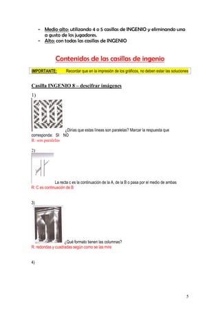 5
- Medio alto: utilizando 4 o 5 casillas de INGENIO y eliminando una
a gusto de los jugadores.
- Alto: con todas las casillas de INGENIO
Contenidos de las casillas de ingenio
IMPORTANTE: Recordar que en la impresión de los gráficos, no deben estar las soluciones
Casilla INGENIO 8 – descifrar imágenes
1)
¿Dirías que estas líneas son paralelas? Marcar la respuesta que
corresponda: SI NO
R: son paralelas
2)
La recta c es la continuación de la A, de la B o pasa por el medio de ambas
R: C es continuación de B
3)
¿Qué formato tienen las columnas?
R: redondas y cuadradas según como se las mire
4)
 