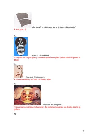 6
¿La figura A es más grande que la B, igual o más pequeña?
R: A es igual a B
5)
Descubrir dos imágenes
R: un pirata con un gran gorro y un hombre pelado con bigotes (dando vuelta 180 grados el
dibujo)
6)
Descubrir dos imágenes
R: una bella señorita y una rama con flores y hojas
7)
Descubrí dos imágenes
R: dos ancianos mirándose mutuamente y dos personas mexicanas, una de ellas tocando la
guitarra
8)
 