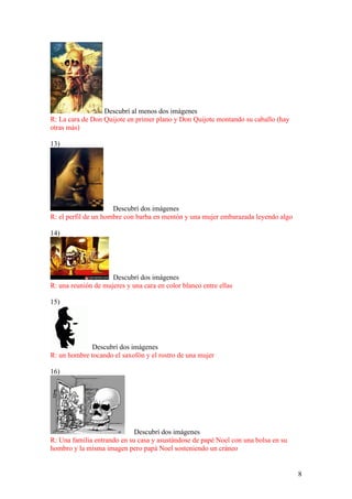 8
Descubrí al menos dos imágenes
R: La cara de Don Quijote en primer plano y Don Quijote montando su caballo (hay
otras más)
13)
Descubrí dos imágenes
R: el perfil de un hombre con barba en mentón y una mujer embarazada leyendo algo
14)
Descubrí dos imágenes
R: una reunión de mujeres y una cara en color blanco entre ellas
15)
Descubrí dos imágenes
R: un hombre tocando el saxofón y el rostro de una mujer
16)
Descubrí dos imágenes
R: Una familia entrando en su casa y asustándose de papé Noel con una bolsa en su
hombro y la misma imagen pero papá Noel sosteniendo un cráneo
 