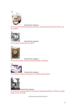 9
17)
Descubrí dos imágenes
R: Un anciano tomando líquido de una copa y tres mujeres dos de ellas de frente y una
de espaldas.
18)
Descubrí dos imágenes
R: Una rana y la cabeza de un caballo
19)
Descubrí dos imágenes
R: Una flor y dentro de ella una pareja abrazada y besándose
20)
Descubrí dos imágenes
R: Un bebé y un lago con una pareja y un árbol en primer plano
21)
Descubrí dos imágenes
R: Un hombre en primer plano y una mujer de espaldas parada bajo un árbol en un gran
jardín con casa al fondo
:::::::::::::::::::::::::::::::::::::
 