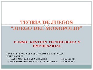 TEORIA DE JUEGOS
   “JUEGO DEL MONOPOLIO”

     CURSO: GESTION TECNOLOGICA Y
             EMPRESARIAL

DOCENTE: ING. ALFREDO VASQUEZ ESPINOZA
INTEGRANTES:
- HUACHACA GARRAFA JELVERT           20041227D
- GRANADOS HUAMANYAURI MERCEDES      20060291F
 