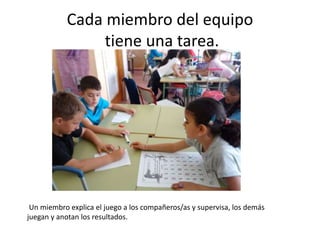 Cada miembro del equipo
tiene una tarea.
Un miembro explica el juego a los compañeros/as y supervisa, los demás
juegan y a...