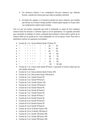 • Un alumno/a dictará a sus compañeros diversos números que deberán
formar, rotando por turnos para que todos/as puedan realizarlo.
• Se harán dos equipos y el maestro/a dictará de nuevo números que tendrán
que formar en el menor tiempo posible. Ganará aquel equipo en el que todos
sus componentes tarden menos tiempo.
Una vez que nos hemos asegurado que todo el alumnado es capaz de leer cualquier
número hasta las decenas o centenas según su nivel pasaríamos a la segunda actividad
que consistiría en trabajar el conteo, contando hacia delante o hacia atrás a partir de un
número dado con la ayuda de los vasos trabajando así con un apoyo visual. Para ello se
podríamos realizar las siguientes actividades:
• Cuenta de 1 en 1 hacia delante desde 10 hasta 20.
• “ “ “ “ “ “ “ “ 20 “ 30.
• “ “ “ “ “ “ “ “ 30 “ 40.
• “ “ “ “ “ “ “ “ 40 “ 50.
• “ “ “ “ “ “ “ “ 50 “ 60.
• “ “ “ “ “ “ “ “ 60 “ 70.
• “ “ “ “ “ “ “ “ 70 “ 80.
• “ “ “ “ “ “ “ “ 80 “ 90.
• “ “ “ “ “ “ “ “ 90 “ 99-100
• Cuenta de 1 en 1 hacia atrás desde 99 hasta 1 siguiendo el mismo orden que las
actividades anteriores.
• Cuenta de 2 en 2 hacia delante desde 0 hasta 100.
• Cuenta de 2 en 2 hacia atrás desde 100 hasta 0.
• Cuenta de 3 en 3 desde 0 hasta 99.
• Cuenta de 3 en 3 desde 99 hasta 0.
• Cuenta de 5 en 5 desde 0 hasta 100.
• Cuenta de 5 en 5 desde 100 hasta 0.
• Cuenta de 6 en 6 desde 0 hasta 96.
• Cuenta de 6 en 6 desde 96 hasta 0.
• Cuenta de 7 en 7 desde 0 hasta 98.
• Cuenta de 7 en 7 desde 98 hasta 7.
• Cuenta de 8 en 8 desde 0 hasta 96.
• Cuenta de 8 en 8 desde 96 hasta 0.
• Cuenta de 9 en 9 desde 0 hasta 99.
• Cuenta de 9 en 9 desde 99 hasta 0.
• Cuenta de 10 en 10 desde 0 hasta 100.
• Cuenta de 10 en 10 desde 100 hasta 0.
• Cuenta de 2 en 2 desde 100 hasta 200.
• Cuenta de 2 en 2 desde 200 hasta 100.
• Cuenta de 2 en 2 desde 200 hasta 300.
 
