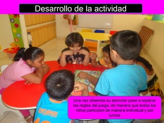Desarrollo de la actividad




          Una vez obtenida su atención pase a explicar
          las reglas del juego, de manera que todos los
            niños participen de manera individual y por
                               turnos
 