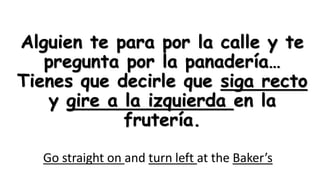 Alguien te para por la calle y te
pregunta por la panadería…
Tienes que decirle que siga recto
y gire a la izquierda en la
frutería.
Go straight on and turn left at the Baker’s

 