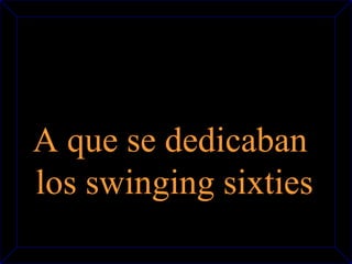 A que se dedicaban 
los swinging sixties 
 