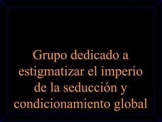 Grupo dedicado a 
estigmatizar el imperio 
de la seducción y 
condicionamiento global 
 