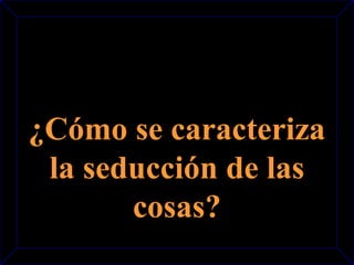 ¿Cómo se caracteriza 
la seducción de las 
cosas? 
 