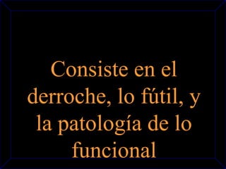 Consiste en el 
derroche, lo fútil, y 
la patología de lo 
funcional 
 