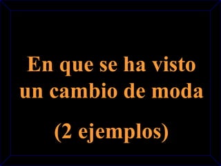 En que se ha visto 
un cambio de moda 
(2 ejemplos) 
 